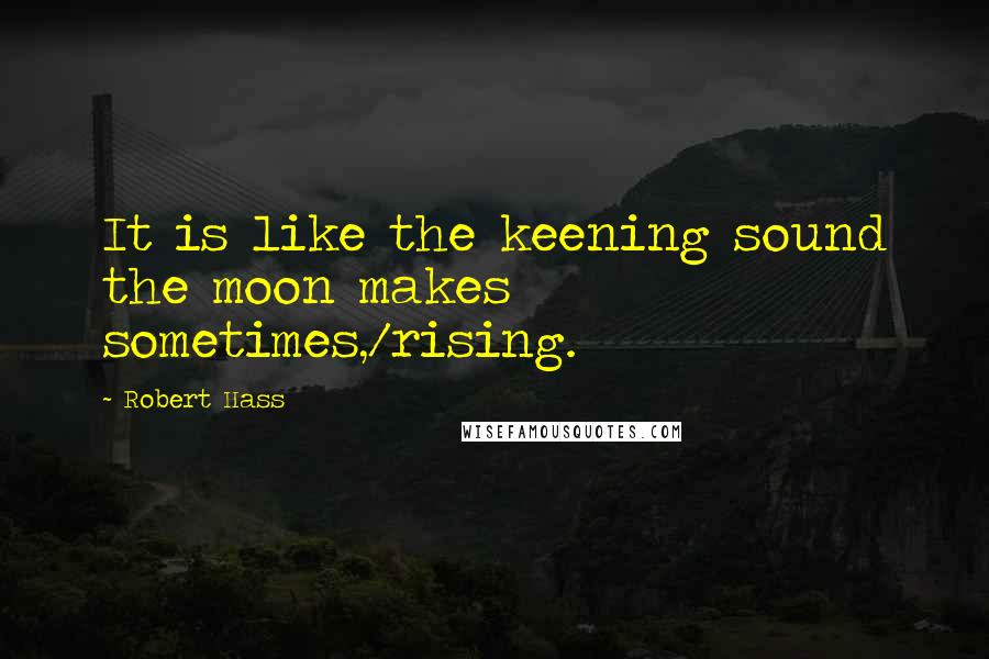 Robert Hass Quotes: It is like the keening sound the moon makes sometimes,/rising.