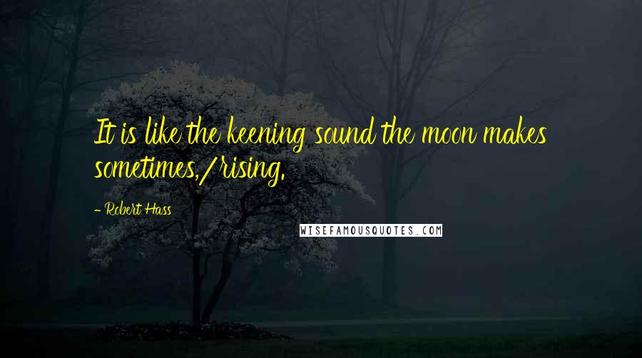 Robert Hass Quotes: It is like the keening sound the moon makes sometimes,/rising.