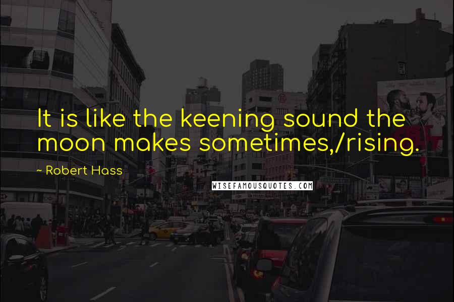 Robert Hass Quotes: It is like the keening sound the moon makes sometimes,/rising.