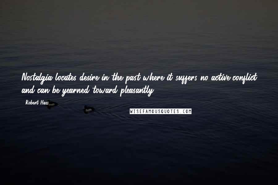 Robert Hass Quotes: Nostalgia locates desire in the past where it suffers no active conflict and can be yearned toward pleasantly.