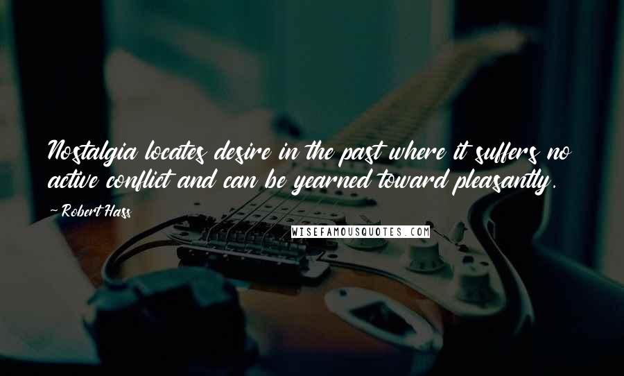 Robert Hass Quotes: Nostalgia locates desire in the past where it suffers no active conflict and can be yearned toward pleasantly.