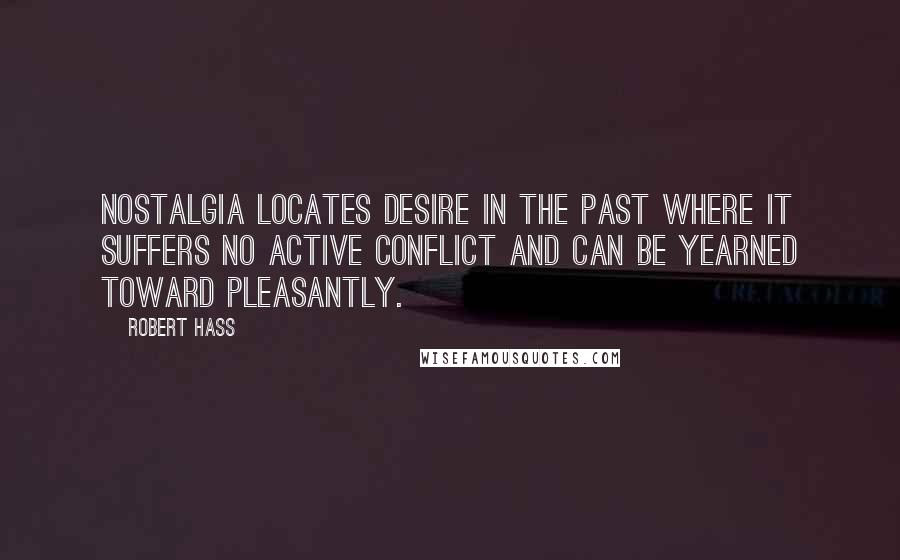 Robert Hass Quotes: Nostalgia locates desire in the past where it suffers no active conflict and can be yearned toward pleasantly.