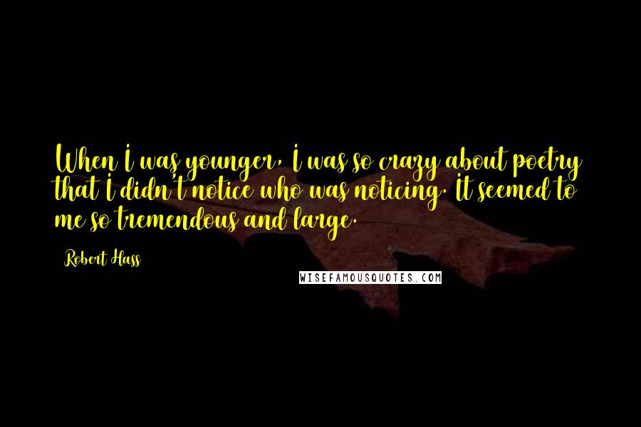 Robert Hass Quotes: When I was younger, I was so crazy about poetry that I didn't notice who was noticing. It seemed to me so tremendous and large.