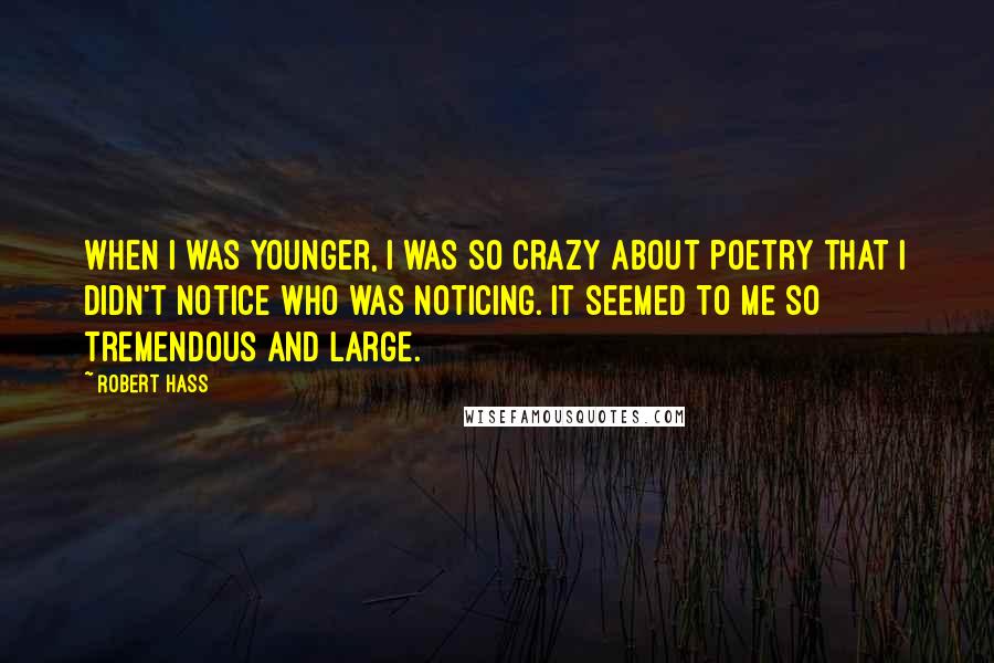 Robert Hass Quotes: When I was younger, I was so crazy about poetry that I didn't notice who was noticing. It seemed to me so tremendous and large.