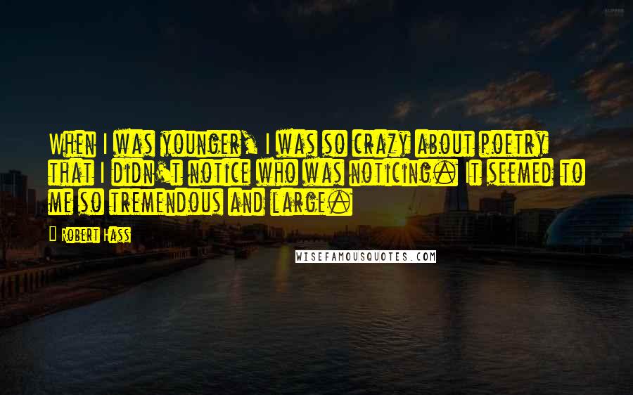 Robert Hass Quotes: When I was younger, I was so crazy about poetry that I didn't notice who was noticing. It seemed to me so tremendous and large.