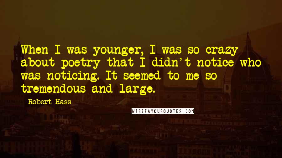 Robert Hass Quotes: When I was younger, I was so crazy about poetry that I didn't notice who was noticing. It seemed to me so tremendous and large.