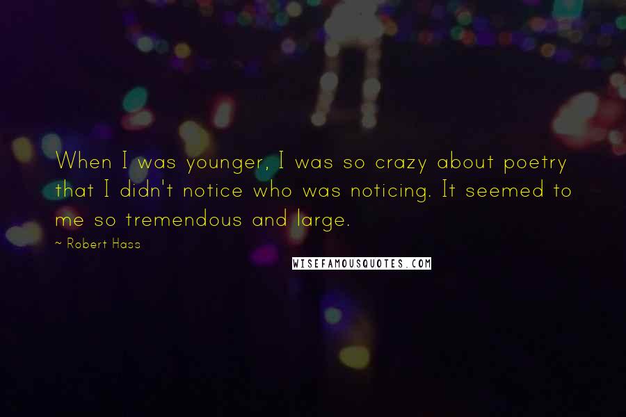 Robert Hass Quotes: When I was younger, I was so crazy about poetry that I didn't notice who was noticing. It seemed to me so tremendous and large.