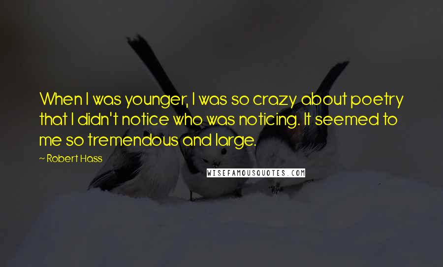 Robert Hass Quotes: When I was younger, I was so crazy about poetry that I didn't notice who was noticing. It seemed to me so tremendous and large.