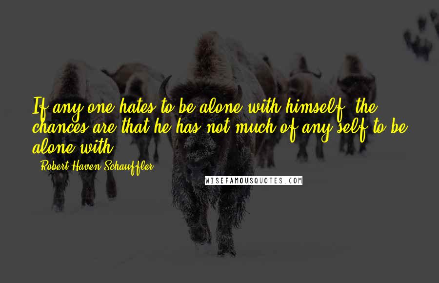 Robert Haven Schauffler Quotes: If any one hates to be alone with himself, the chances are that he has not much of any self to be alone with.
