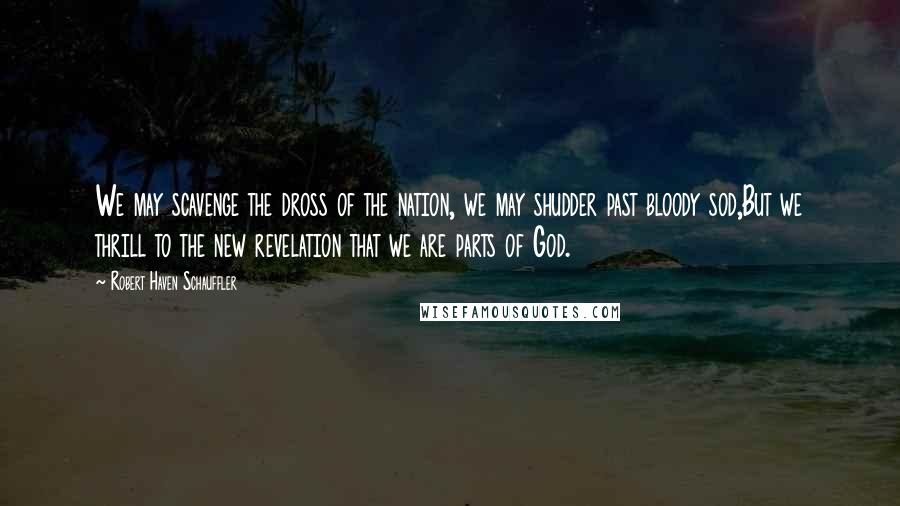 Robert Haven Schauffler Quotes: We may scavenge the dross of the nation, we may shudder past bloody sod,But we thrill to the new revelation that we are parts of God.