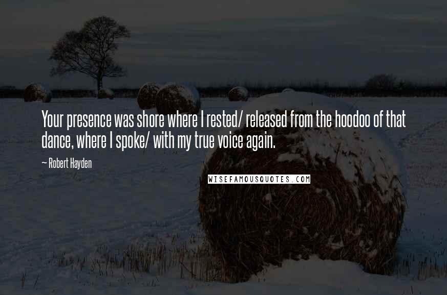 Robert Hayden Quotes: Your presence was shore where I rested/ released from the hoodoo of that dance, where I spoke/ with my true voice again.