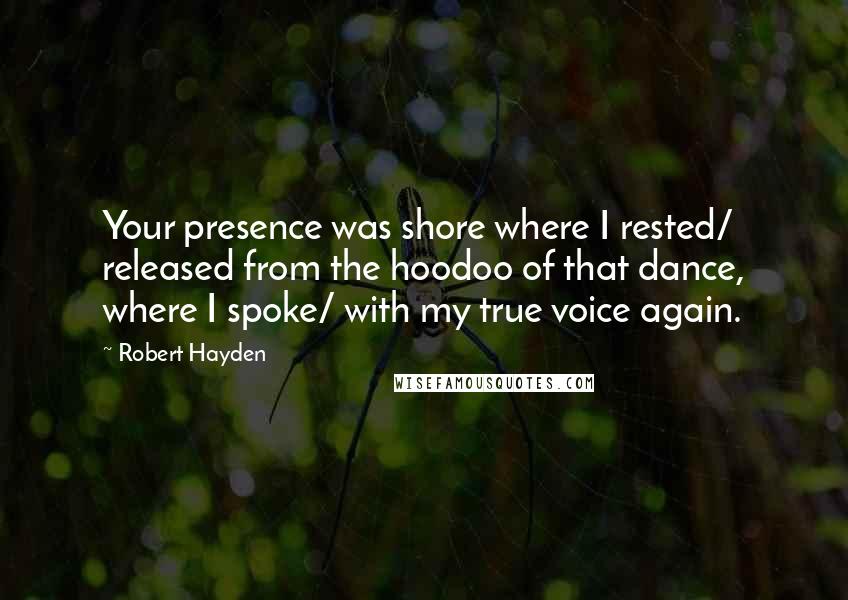 Robert Hayden Quotes: Your presence was shore where I rested/ released from the hoodoo of that dance, where I spoke/ with my true voice again.