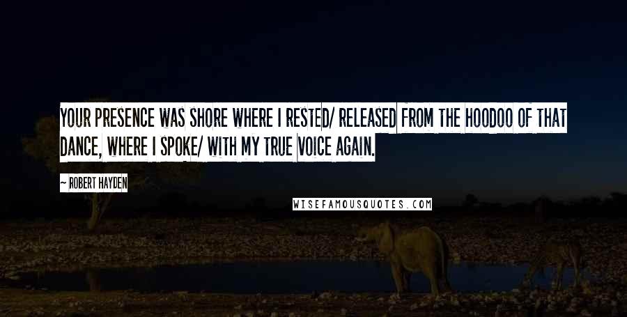 Robert Hayden Quotes: Your presence was shore where I rested/ released from the hoodoo of that dance, where I spoke/ with my true voice again.