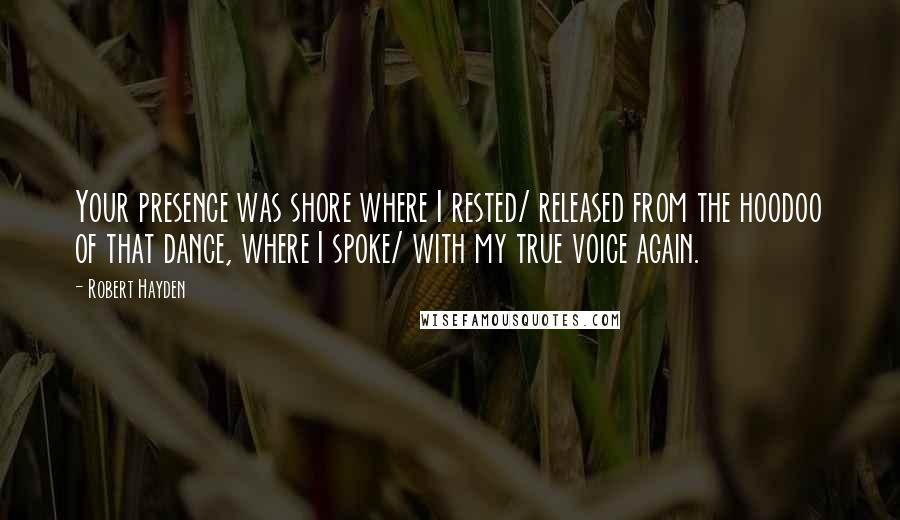 Robert Hayden Quotes: Your presence was shore where I rested/ released from the hoodoo of that dance, where I spoke/ with my true voice again.