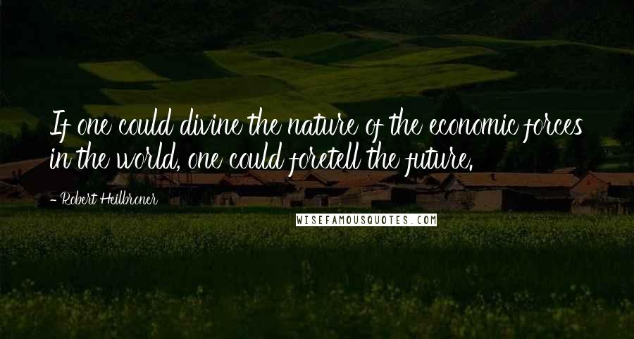 Robert Heilbroner Quotes: If one could divine the nature of the economic forces in the world, one could foretell the future.