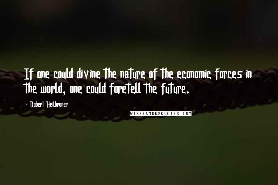 Robert Heilbroner Quotes: If one could divine the nature of the economic forces in the world, one could foretell the future.