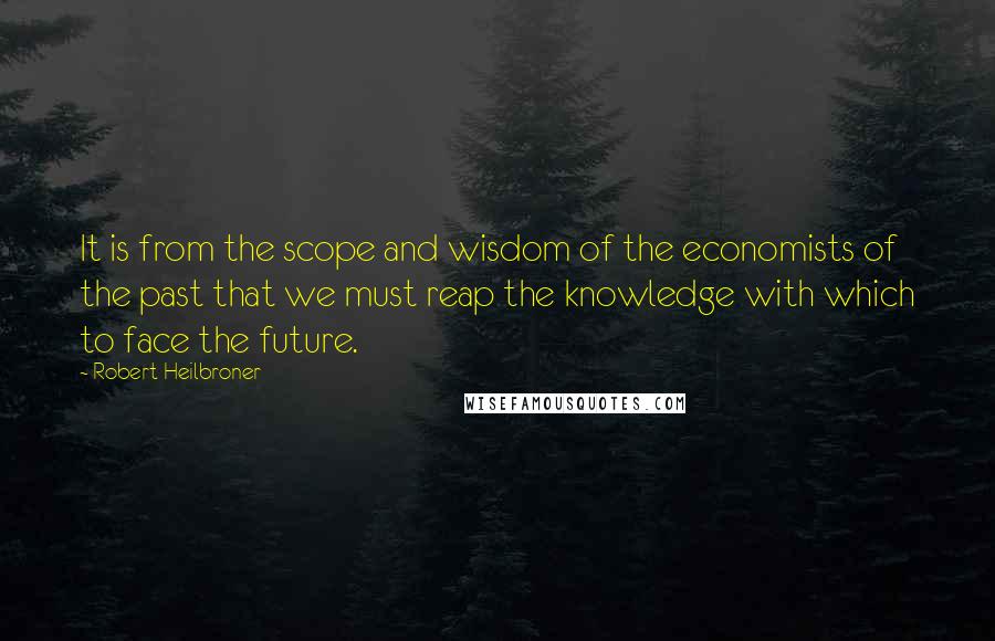 Robert Heilbroner Quotes: It is from the scope and wisdom of the economists of the past that we must reap the knowledge with which to face the future.