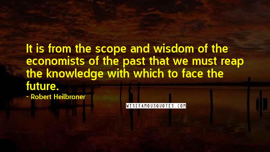 Robert Heilbroner Quotes: It is from the scope and wisdom of the economists of the past that we must reap the knowledge with which to face the future.