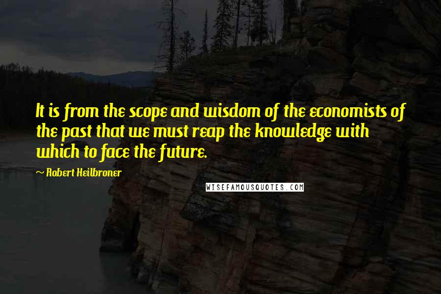 Robert Heilbroner Quotes: It is from the scope and wisdom of the economists of the past that we must reap the knowledge with which to face the future.