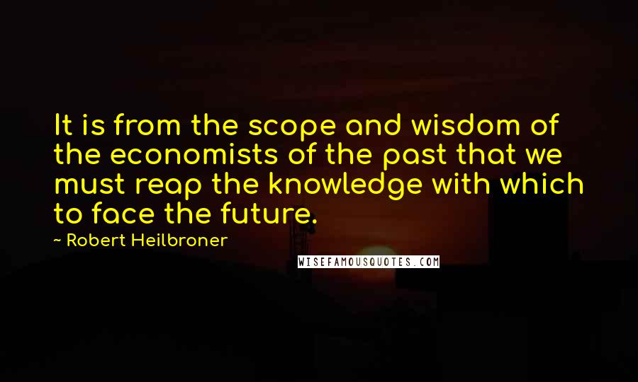 Robert Heilbroner Quotes: It is from the scope and wisdom of the economists of the past that we must reap the knowledge with which to face the future.