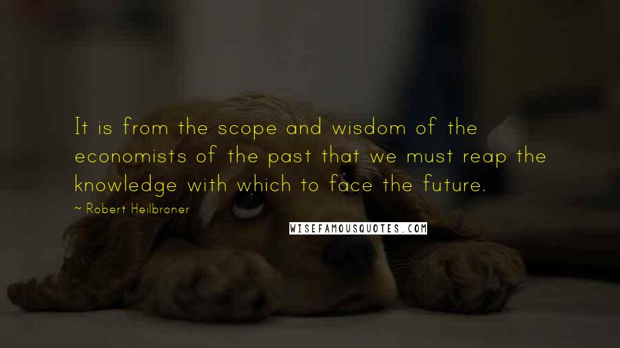 Robert Heilbroner Quotes: It is from the scope and wisdom of the economists of the past that we must reap the knowledge with which to face the future.