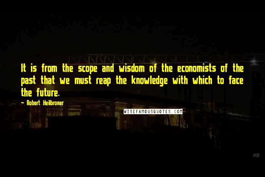 Robert Heilbroner Quotes: It is from the scope and wisdom of the economists of the past that we must reap the knowledge with which to face the future.