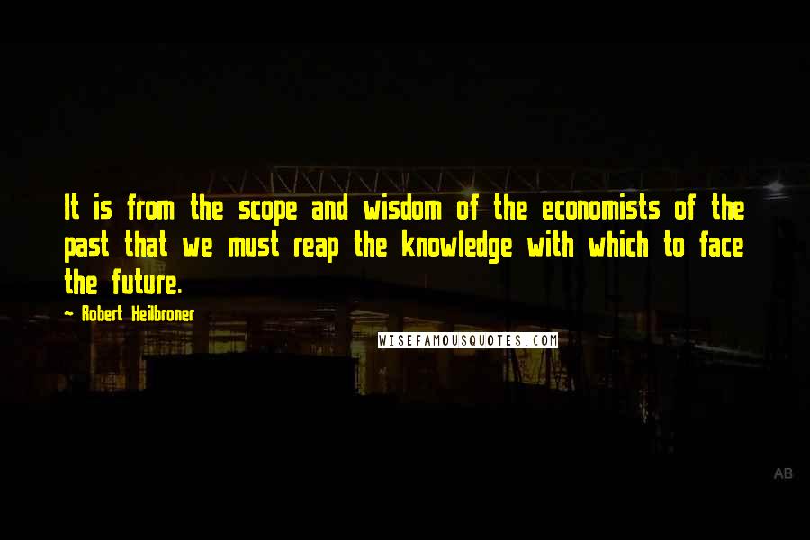 Robert Heilbroner Quotes: It is from the scope and wisdom of the economists of the past that we must reap the knowledge with which to face the future.