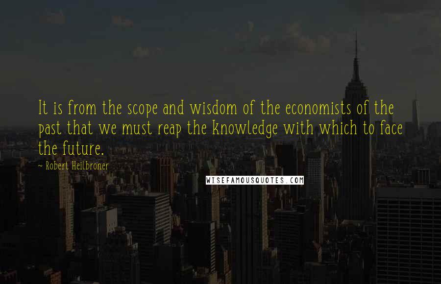 Robert Heilbroner Quotes: It is from the scope and wisdom of the economists of the past that we must reap the knowledge with which to face the future.