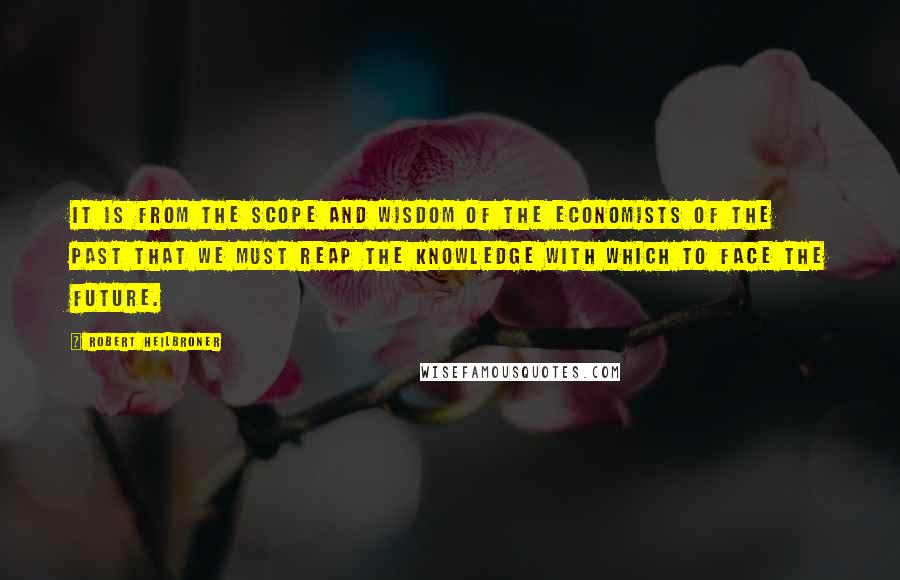 Robert Heilbroner Quotes: It is from the scope and wisdom of the economists of the past that we must reap the knowledge with which to face the future.