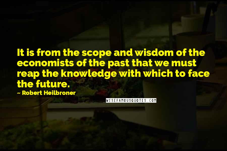 Robert Heilbroner Quotes: It is from the scope and wisdom of the economists of the past that we must reap the knowledge with which to face the future.