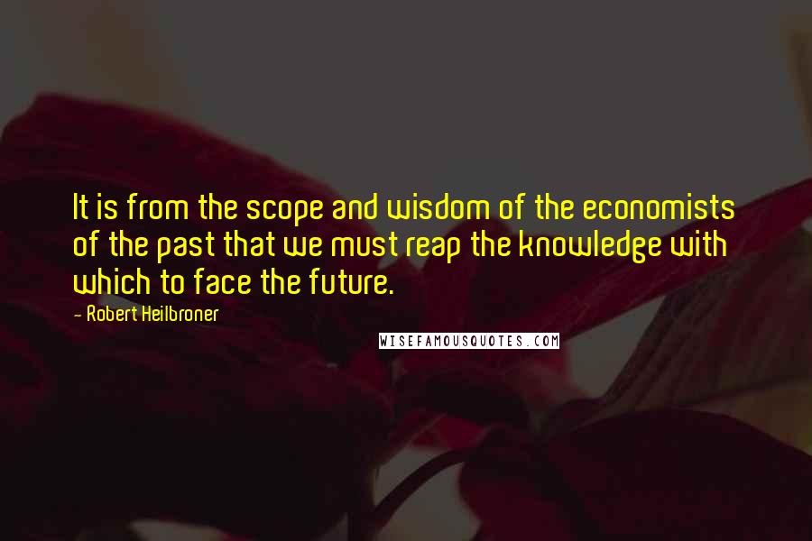 Robert Heilbroner Quotes: It is from the scope and wisdom of the economists of the past that we must reap the knowledge with which to face the future.