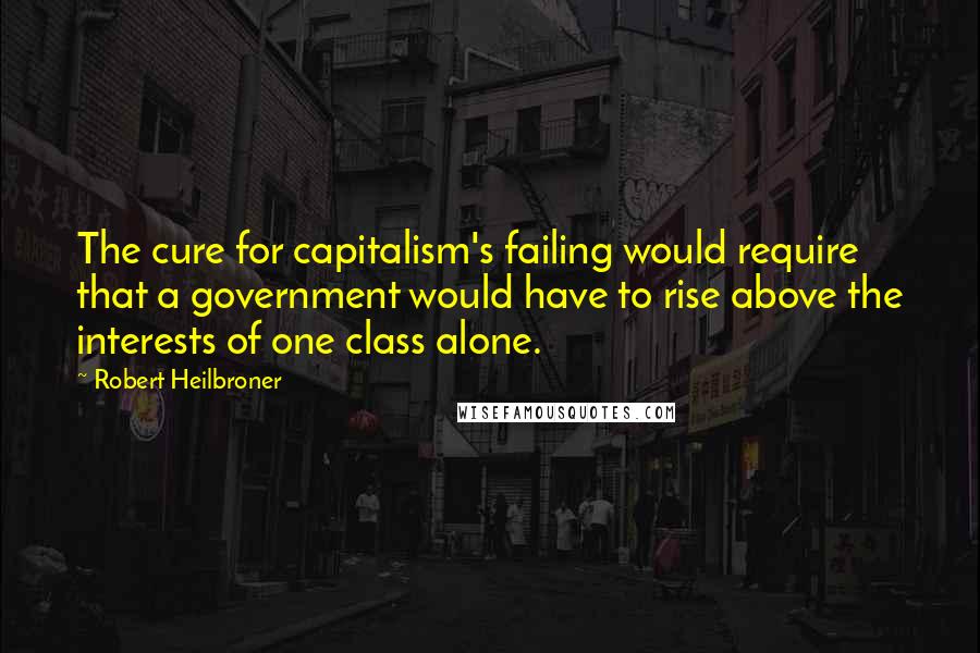 Robert Heilbroner Quotes: The cure for capitalism's failing would require that a government would have to rise above the interests of one class alone.