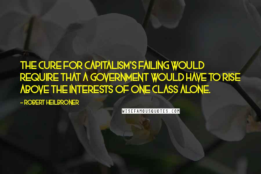 Robert Heilbroner Quotes: The cure for capitalism's failing would require that a government would have to rise above the interests of one class alone.