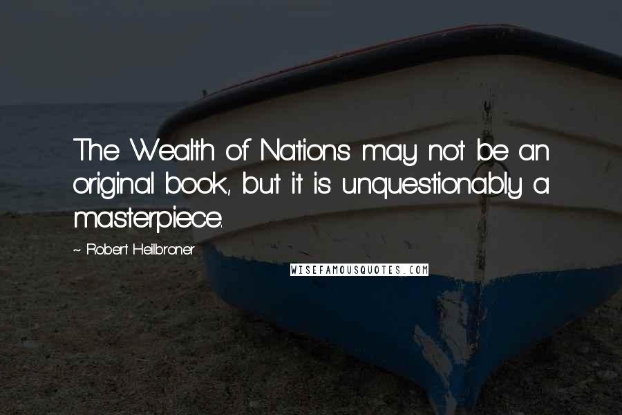 Robert Heilbroner Quotes: The Wealth of Nations may not be an original book, but it is unquestionably a masterpiece.