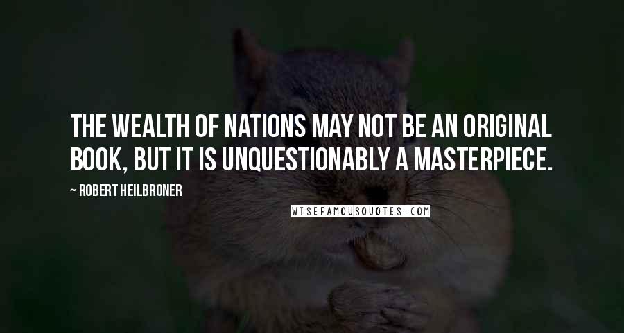 Robert Heilbroner Quotes: The Wealth of Nations may not be an original book, but it is unquestionably a masterpiece.