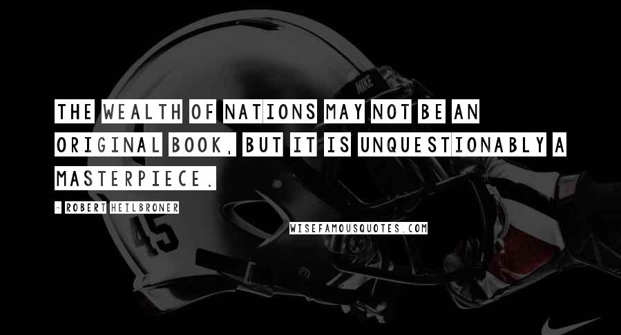 Robert Heilbroner Quotes: The Wealth of Nations may not be an original book, but it is unquestionably a masterpiece.