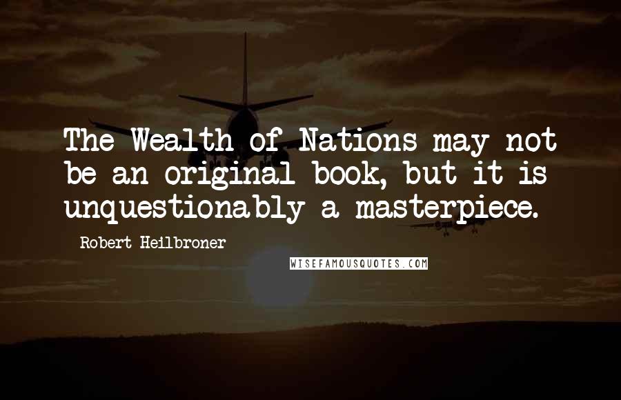 Robert Heilbroner Quotes: The Wealth of Nations may not be an original book, but it is unquestionably a masterpiece.