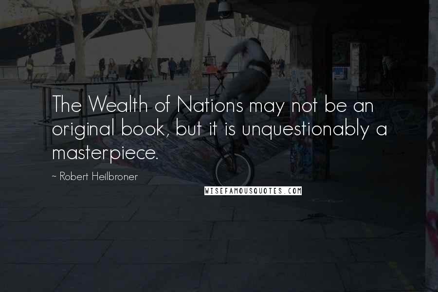 Robert Heilbroner Quotes: The Wealth of Nations may not be an original book, but it is unquestionably a masterpiece.