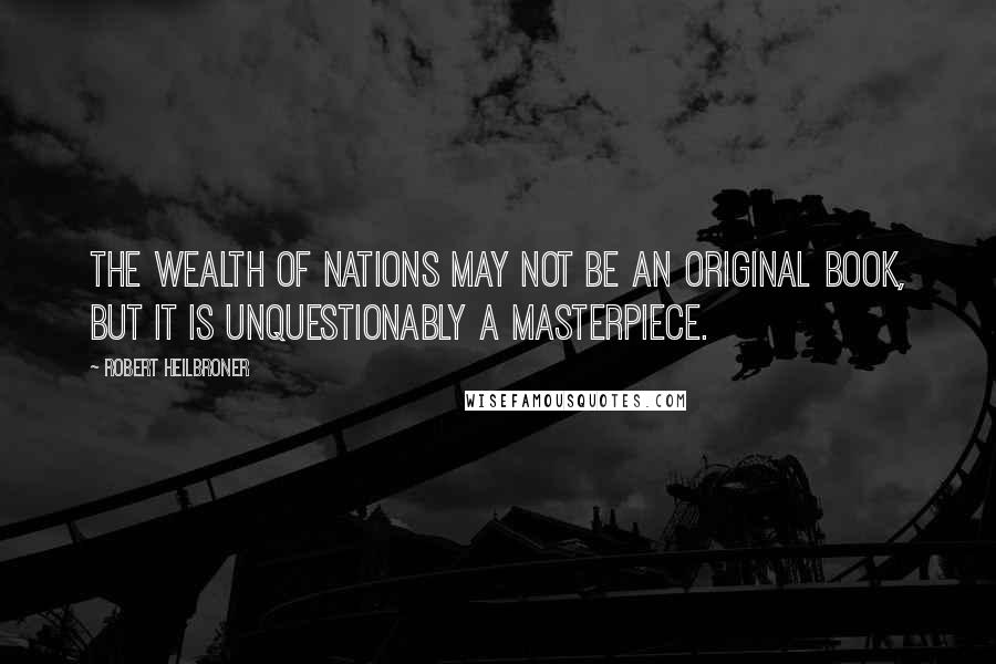 Robert Heilbroner Quotes: The Wealth of Nations may not be an original book, but it is unquestionably a masterpiece.