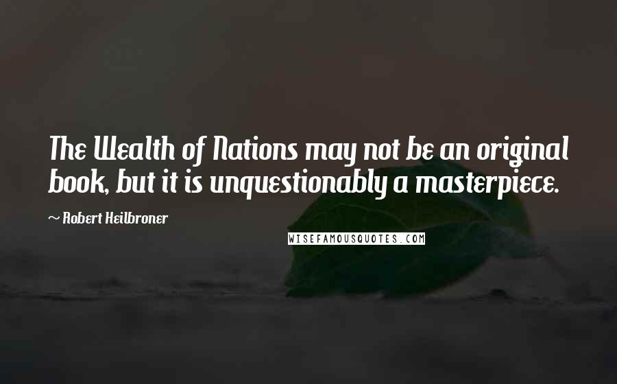 Robert Heilbroner Quotes: The Wealth of Nations may not be an original book, but it is unquestionably a masterpiece.