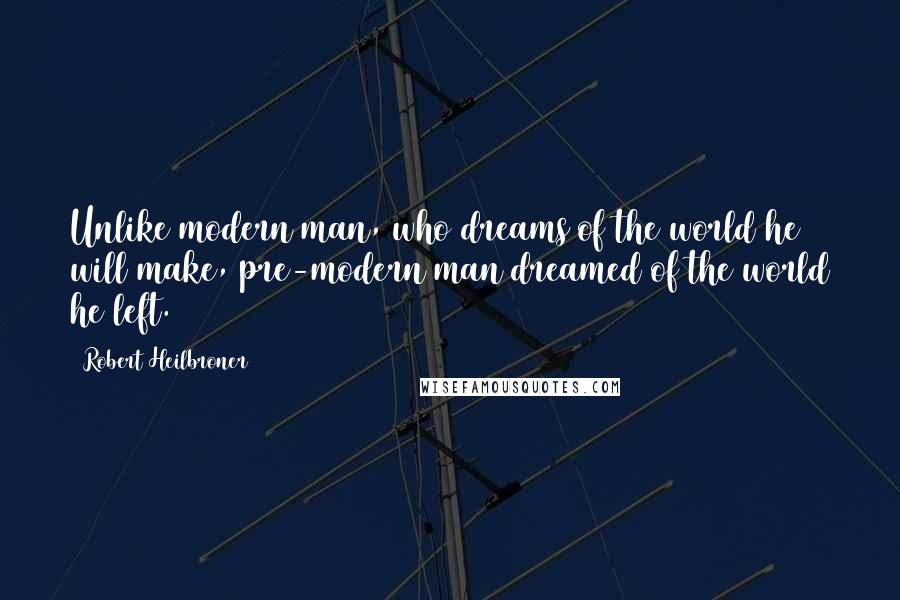 Robert Heilbroner Quotes: Unlike modern man, who dreams of the world he will make, pre-modern man dreamed of the world he left.