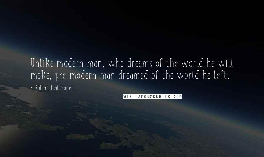 Robert Heilbroner Quotes: Unlike modern man, who dreams of the world he will make, pre-modern man dreamed of the world he left.