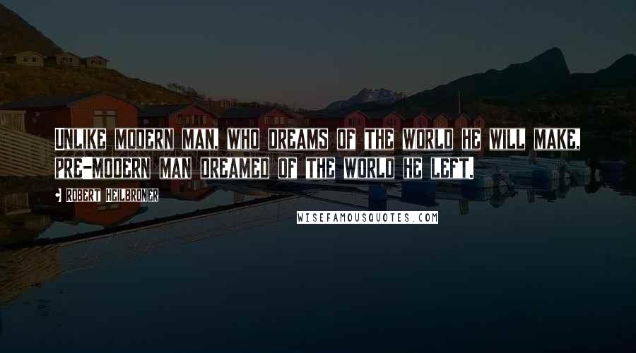 Robert Heilbroner Quotes: Unlike modern man, who dreams of the world he will make, pre-modern man dreamed of the world he left.