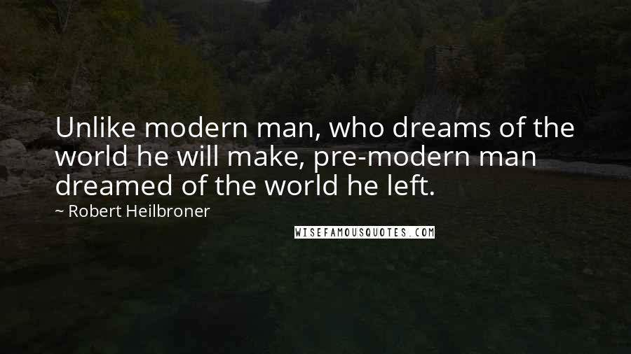 Robert Heilbroner Quotes: Unlike modern man, who dreams of the world he will make, pre-modern man dreamed of the world he left.