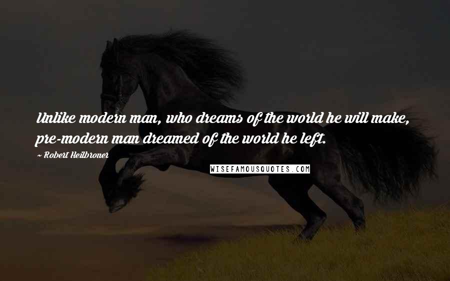 Robert Heilbroner Quotes: Unlike modern man, who dreams of the world he will make, pre-modern man dreamed of the world he left.