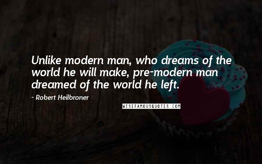 Robert Heilbroner Quotes: Unlike modern man, who dreams of the world he will make, pre-modern man dreamed of the world he left.