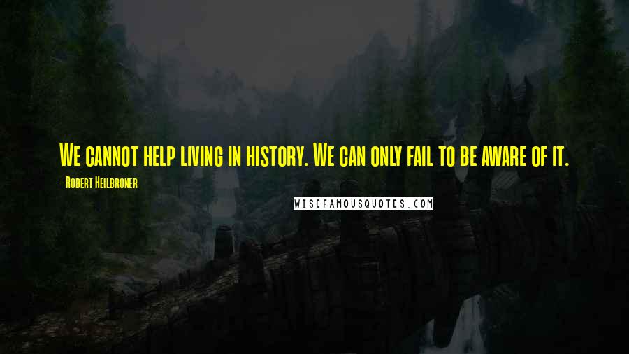 Robert Heilbroner Quotes: We cannot help living in history. We can only fail to be aware of it.