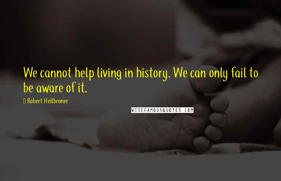 Robert Heilbroner Quotes: We cannot help living in history. We can only fail to be aware of it.