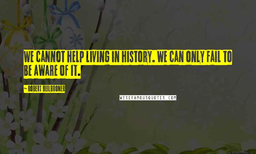 Robert Heilbroner Quotes: We cannot help living in history. We can only fail to be aware of it.