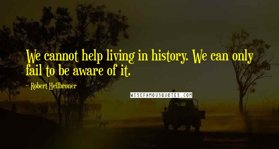 Robert Heilbroner Quotes: We cannot help living in history. We can only fail to be aware of it.